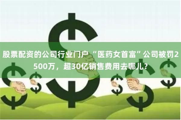 股票配资的公司行业门户 “医药女首富”公司被罚2500万，超30亿销售费用去哪儿？