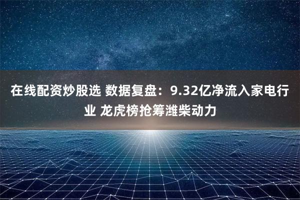 在线配资炒股选 数据复盘：9.32亿净流入家电行业 龙虎榜抢筹潍柴动力