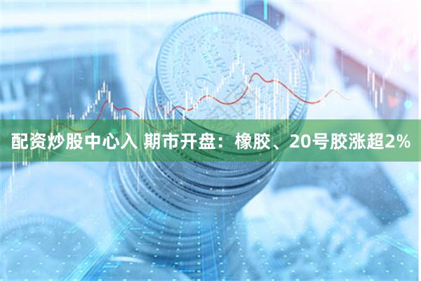 配资炒股中心入 期市开盘：橡胶、20号胶涨超2%