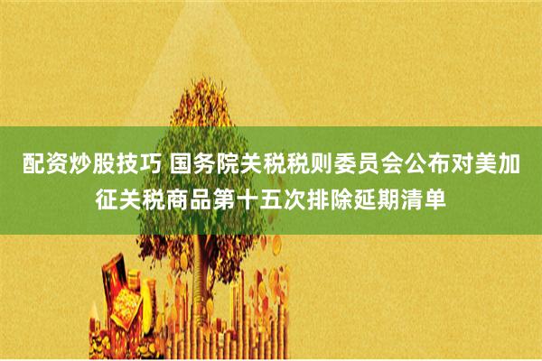 配资炒股技巧 国务院关税税则委员会公布对美加征关税商品第十五次排除延期清单