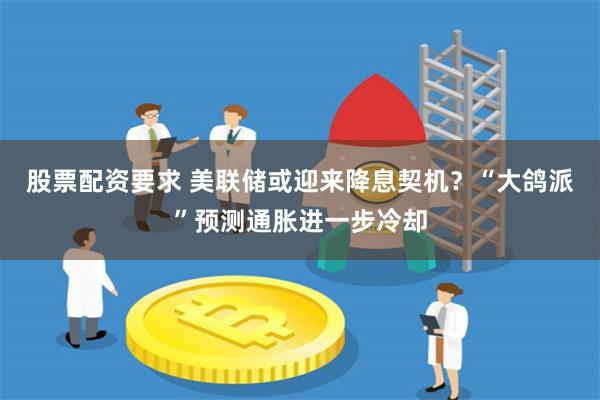 股票配资要求 美联储或迎来降息契机？“大鸽派”预测通胀进一步冷却