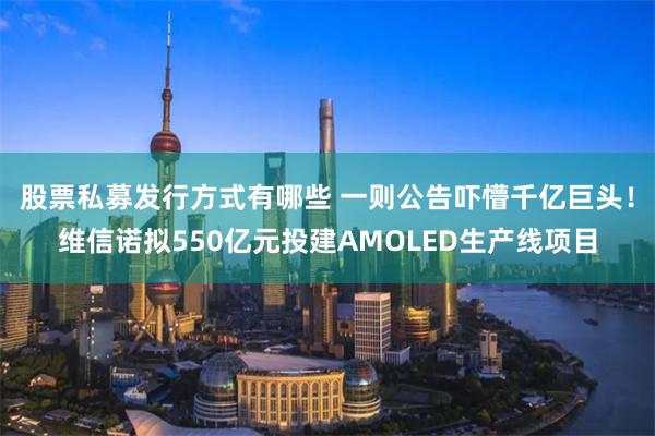 股票私募发行方式有哪些 一则公告吓懵千亿巨头！维信诺拟550亿元投建AMOLED生产线项目