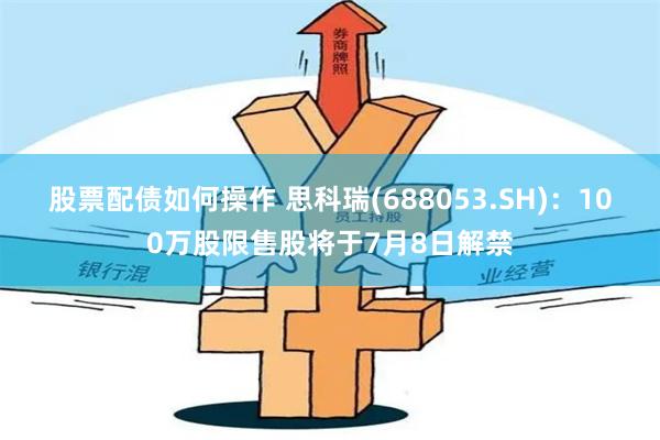 股票配债如何操作 思科瑞(688053.SH)：100万股限售股将于7月8日解禁