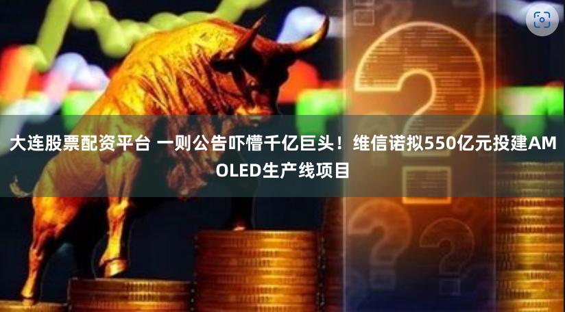 大连股票配资平台 一则公告吓懵千亿巨头！维信诺拟550亿元投建AMOLED生产线项目