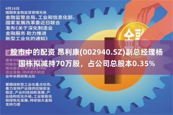 股市中的配资 昂利康(002940.SZ)副总经理杨国栋拟减持70万股，占公司总股本0.35%