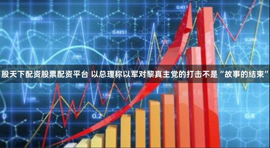 股天下配资股票配资平台 以总理称以军对黎真主党的打击不是“故事的结束”