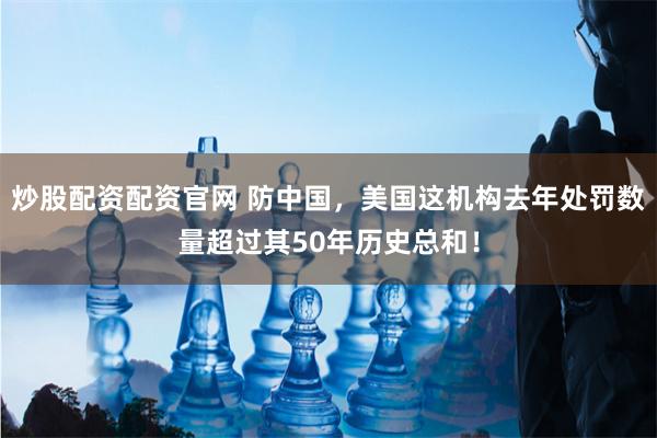 炒股配资配资官网 防中国，美国这机构去年处罚数量超过其50年历史总和！