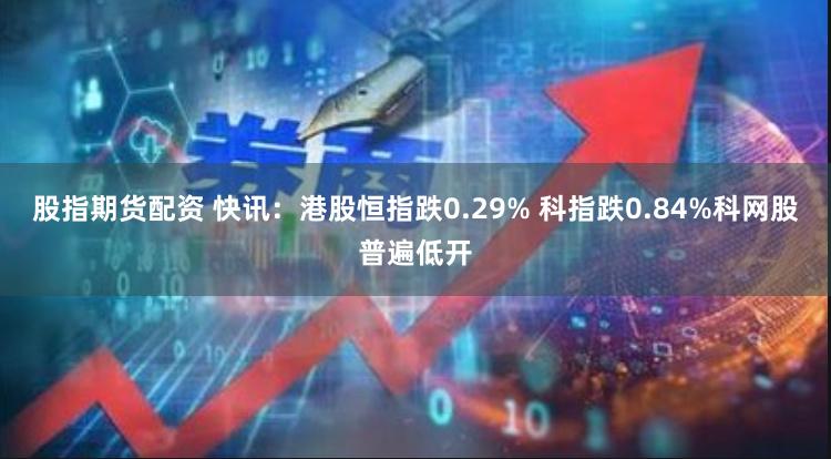 股指期货配资 快讯：港股恒指跌0.29% 科指跌0.84%科网股普遍低开