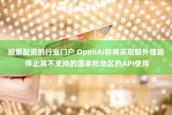 股票配资的行业门户 OpenAI称将采取额外措施 停止其不支持的国家和地区的API使用