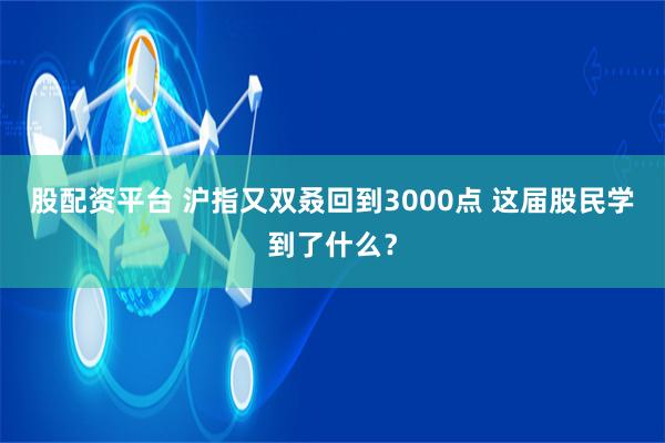 股配资平台 沪指又双叒回到3000点 这届股民学到了什么？