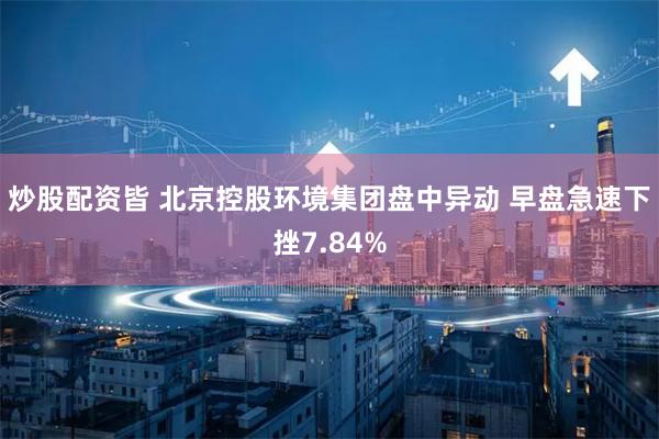 炒股配资皆 北京控股环境集团盘中异动 早盘急速下挫7.84%