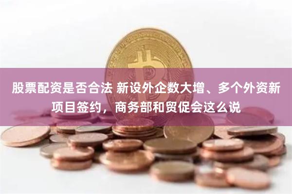 股票配资是否合法 新设外企数大增、多个外资新项目签约，商务部和贸促会这么说