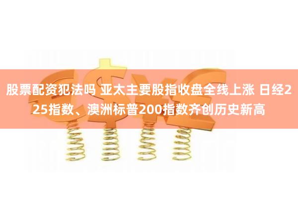 股票配资犯法吗 亚太主要股指收盘全线上涨 日经225指数、澳洲标普200指数齐创历史新高